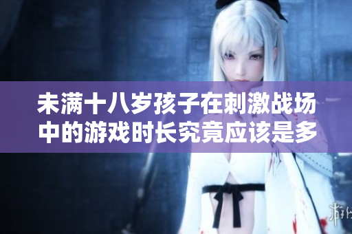 未滿十八歲孩子在刺激戰(zhàn)場(chǎng)中的游戲時(shí)長(zhǎng)究竟應(yīng)該是多少？