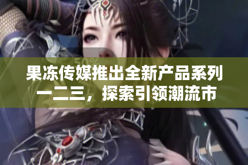 果凍傳媒推出全新產(chǎn)品系列 一二三，探索引領(lǐng)潮流市場(chǎng)