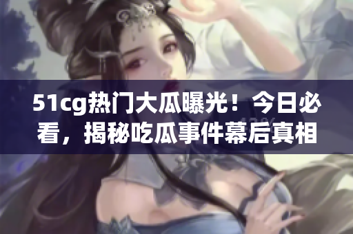 51cg熱門大瓜曝光！今日必看，揭秘吃瓜事件幕后真相