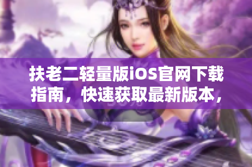 扶老二輕量版iOS官網(wǎng)下載指南，快速獲取最新版本，安全穩(wěn)定下載方式！