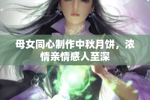 母女同心制作中秋月餅，濃情親情感人至深