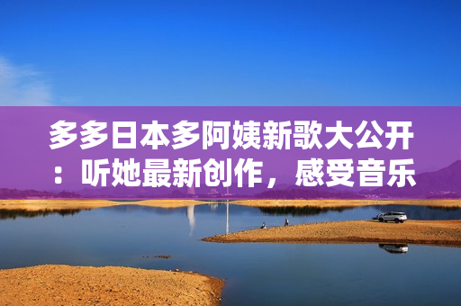 多多日本多阿姨新歌大公開：聽她最新創(chuàng)作，感受音樂新風(fēng)尚