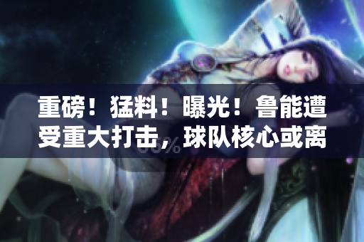 重磅！猛料！曝光！魯能遭受重大打擊，球隊(duì)核心或離隊(duì)！內(nèi)幕披露引關(guān)注
