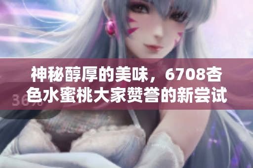神秘醇厚的美味，6708杏色水蜜桃大家贊譽(yù)的新嘗試