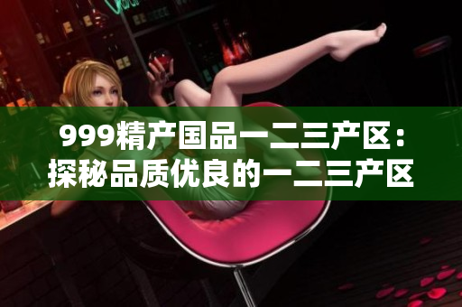 999精產(chǎn)國(guó)品一二三產(chǎn)區(qū)：探秘品質(zhì)優(yōu)良的一二三產(chǎn)區(qū)