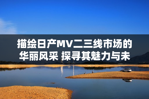 描繪日產(chǎn)MV二三線市場(chǎng)的華麗風(fēng)采 探尋其魅力與未來