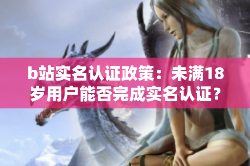 b站實(shí)名認(rèn)證政策：未滿18歲用戶能否完成實(shí)名認(rèn)證？