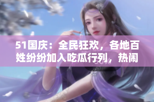 51國慶：全民狂歡，各地百姓紛紛加入吃瓜行列，熱鬧場面不容錯過！