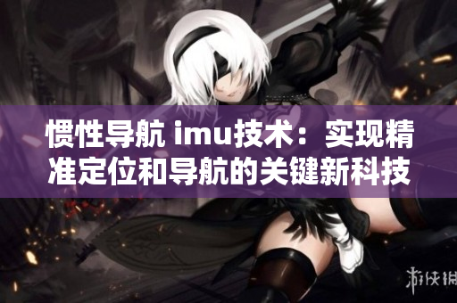 慣性導航 imu技術(shù)：實現(xiàn)精準定位和導航的關(guān)鍵新科技