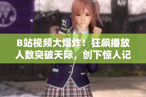 B站視頻大爆炸！狂飆播放人數(shù)突破天際，創(chuàng)下驚人記錄