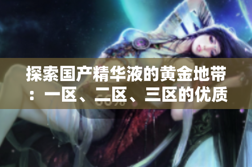探索國產(chǎn)精華液的黃金地帶：一區(qū)、二區(qū)、三區(qū)的優(yōu)質(zhì)選擇