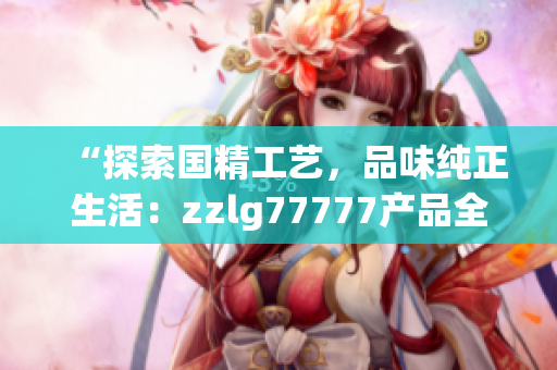 “探索國(guó)精工藝，品味純正生活：zzlg77777產(chǎn)品全面解讀！”