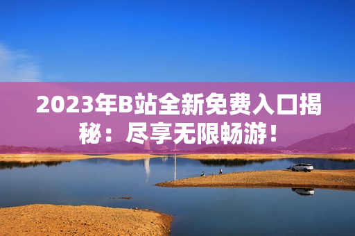 2023年B站全新免費入口揭秘：盡享無限暢游！