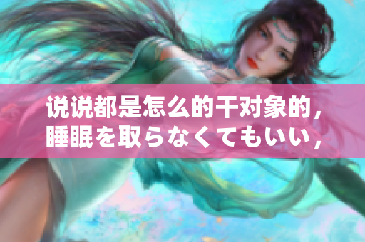 說說都是怎么的干對(duì)象的，睡眠を取らなくてもいい，睡覺抓著小雞一晚上會(huì)怎樣，睡過年紀(jì)最大的多少歲六十多，水潤緊致銷魂低吟古代，水潤緊致銷魂低吟1049
