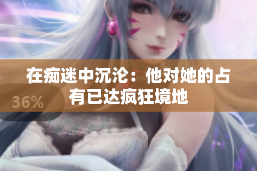 在癡迷中沉淪：他對她的占有已達(dá)瘋狂境地