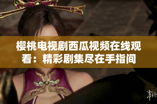 櫻桃電視劇西瓜視頻在線觀看：精彩劇集盡在手指間