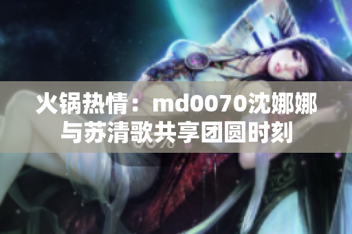 火鍋熱情：md0070沈娜娜與蘇清歌共享團(tuán)圓時(shí)刻