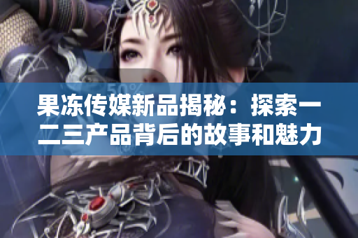 果凍傳媒新品揭秘：探索一二三產(chǎn)品背后的故事和魅力