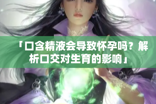 「口含精液會導(dǎo)致懷孕嗎？解析口交對生育的影響」