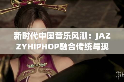 新時代中國音樂風(fēng)潮：JAZZYHIPHOP融合傳統(tǒng)與現(xiàn)代的獨特聲音
