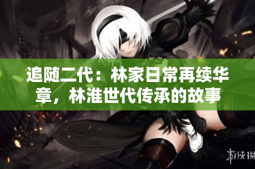 追隨二代：林家日常再續(xù)華章，林淮世代傳承的故事