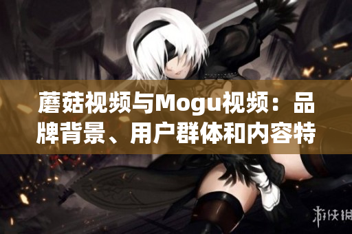 蘑菇視頻與Mogu視頻：品牌背景、用戶群體和內(nèi)容特色大比拼
