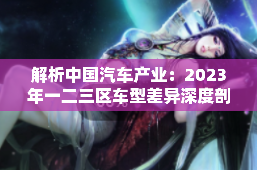 解析中國(guó)汽車(chē)產(chǎn)業(yè)：2023年一二三區(qū)車(chē)型差異深度剖析