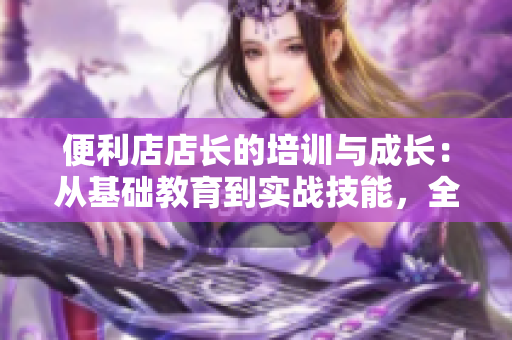 便利店店長(zhǎng)的培訓(xùn)與成長(zhǎng)：從基礎(chǔ)教育到實(shí)戰(zhàn)技能，全面解析管理之道