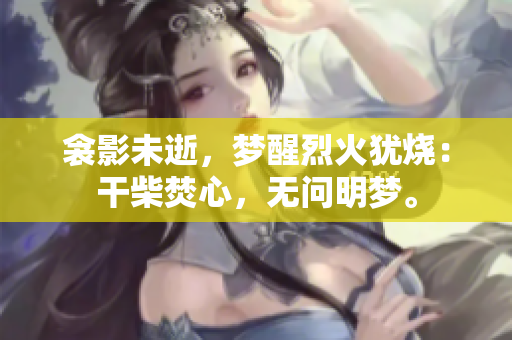 衾影未逝，夢醒烈火猶燒：干柴焚心，無問明夢。
