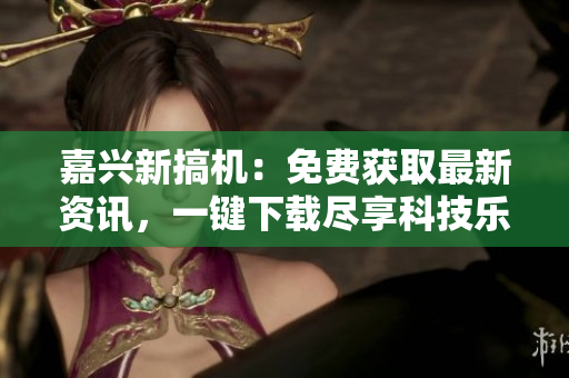 嘉興新搞機：免費獲取最新資訊，一鍵下載盡享科技樂趣