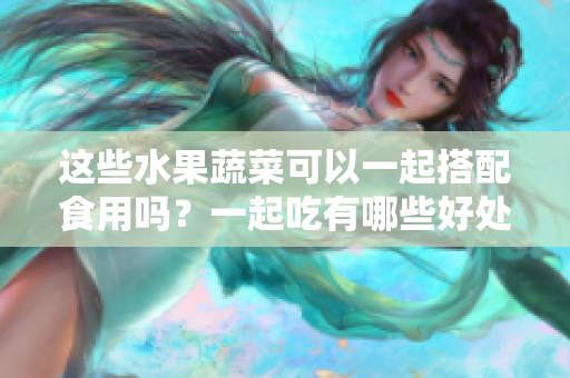這些水果蔬菜可以一起搭配食用嗎？一起吃有哪些好處和注意事項(xiàng)？