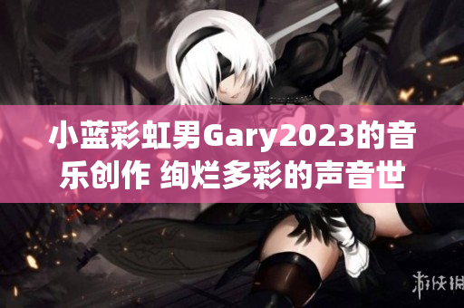 小藍(lán)彩虹男Gary2023的音樂創(chuàng)作 絢爛多彩的聲音世界