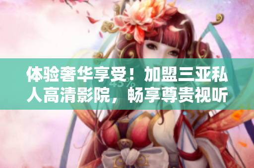 體驗(yàn)奢華享受！加盟三亞私人高清影院，暢享尊貴視聽盛宴，品味豪華生活