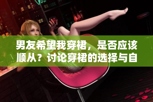 男友希望我穿裙，是否應(yīng)該順從？討論穿裙的選擇與自主性。