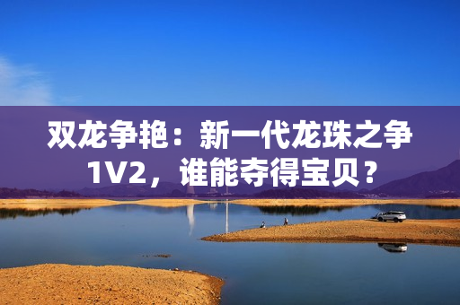 雙龍爭(zhēng)艷：新一代龍珠之爭(zhēng)1V2，誰(shuí)能奪得寶貝？