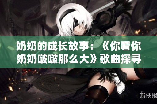 奶奶的成長故事：《你看你奶奶啵啵那么大》歌曲探尋