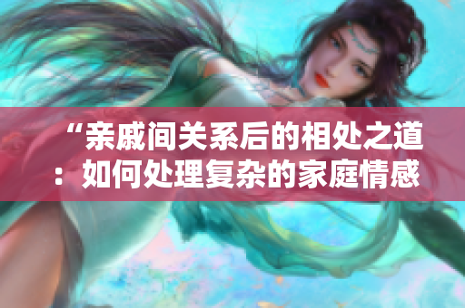 “親戚間關(guān)系后的相處之道：如何處理復(fù)雜的家庭情感”