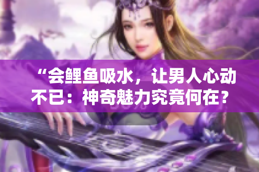 “會鯉魚吸水，讓男人心動不已：神奇魅力究竟何在？”