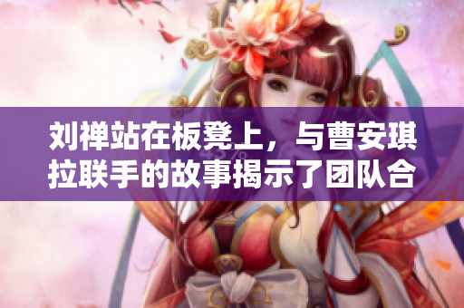劉禪站在板凳上，與曹安琪拉聯(lián)手的故事揭示了團(tuán)隊(duì)合作的力量
