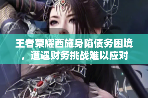 王者榮耀西施身陷債務困境，遭遇財務挑戰(zhàn)難以應對