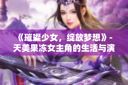 《璀璨少女，綻放夢(mèng)想》- 天美果凍女主角的生活與演藝探秘