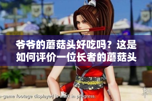 爺爺?shù)哪⒐筋^好吃嗎？這是如何評價一位長者的蘑菇頭新鮮度和味道的問題。