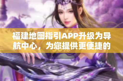 福建地圖指引APP升級為導(dǎo)航中心，為您提供更便捷的出行服務(wù)
