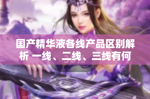 國(guó)產(chǎn)精華液各線產(chǎn)品區(qū)別解析 一線、二線、三線有何差異？