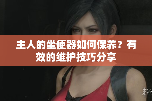 主人的坐便器如何保養(yǎng)？有效的維護(hù)技巧分享