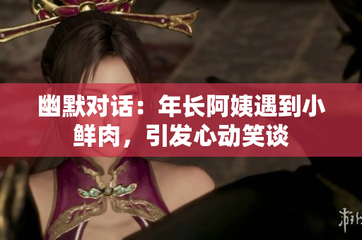 幽默對話：年長阿姨遇到小鮮肉，引發(fā)心動笑談
