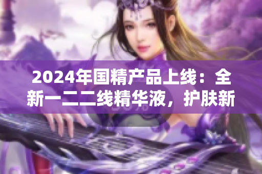 2024年國精產(chǎn)品上線：全新一二二線精華液，護膚新選擇