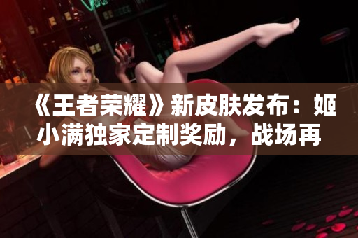 《王者榮耀》新皮膚發(fā)布：姬小滿獨(dú)家定制獎勵，戰(zhàn)場再現(xiàn)華麗風(fēng)采