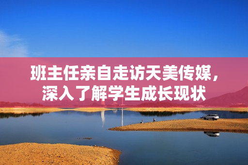 班主任親自走訪天美傳媒，深入了解學(xué)生成長(zhǎng)現(xiàn)狀