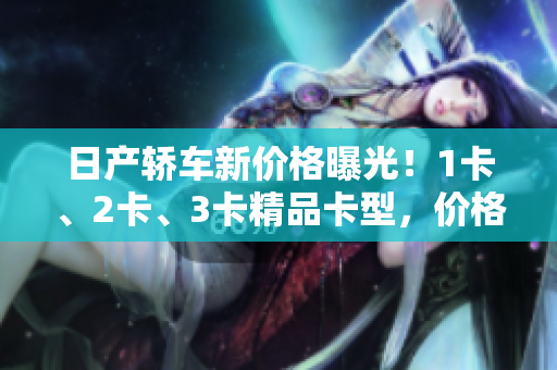 日產(chǎn)轎車新價(jià)格曝光！1卡、2卡、3卡精品卡型，價(jià)格公布！